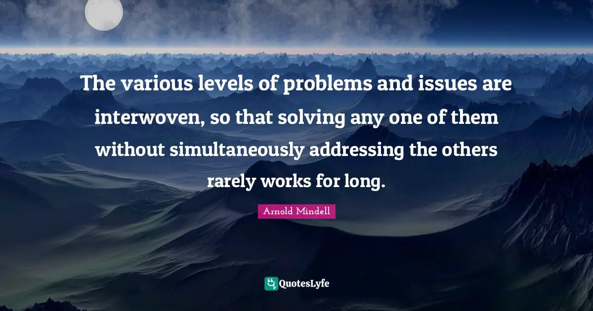 The various levels of problems and issues are interwoven, so that solving any one of them without simultaneously addressing the others rarely works for long.