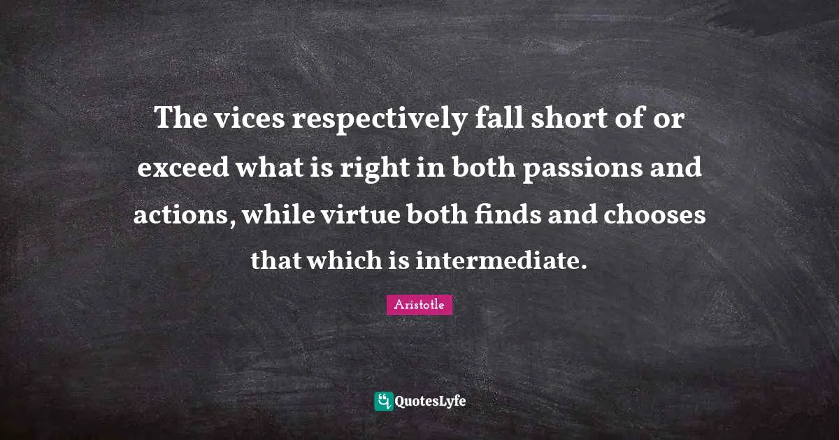 The vices respectively fall short of or exceed what is right in both passions and actions, while virtue both finds and chooses that which is intermediate.