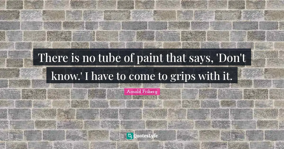 There is no tube of paint that says, 'Don't know.' I have to come to grips with it.
