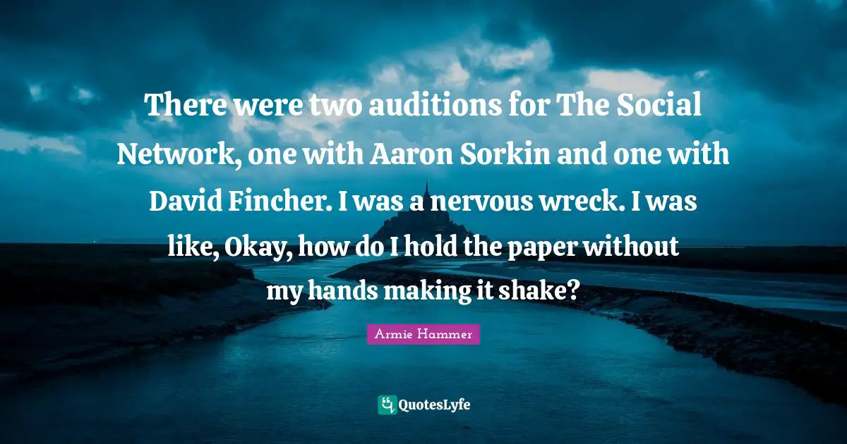 There were two auditions for The Social Network, one with Aaron Sorkin and one with David Fincher. I was a nervous wreck. I was like, Okay, how do I hold the paper without my hands making it shake?