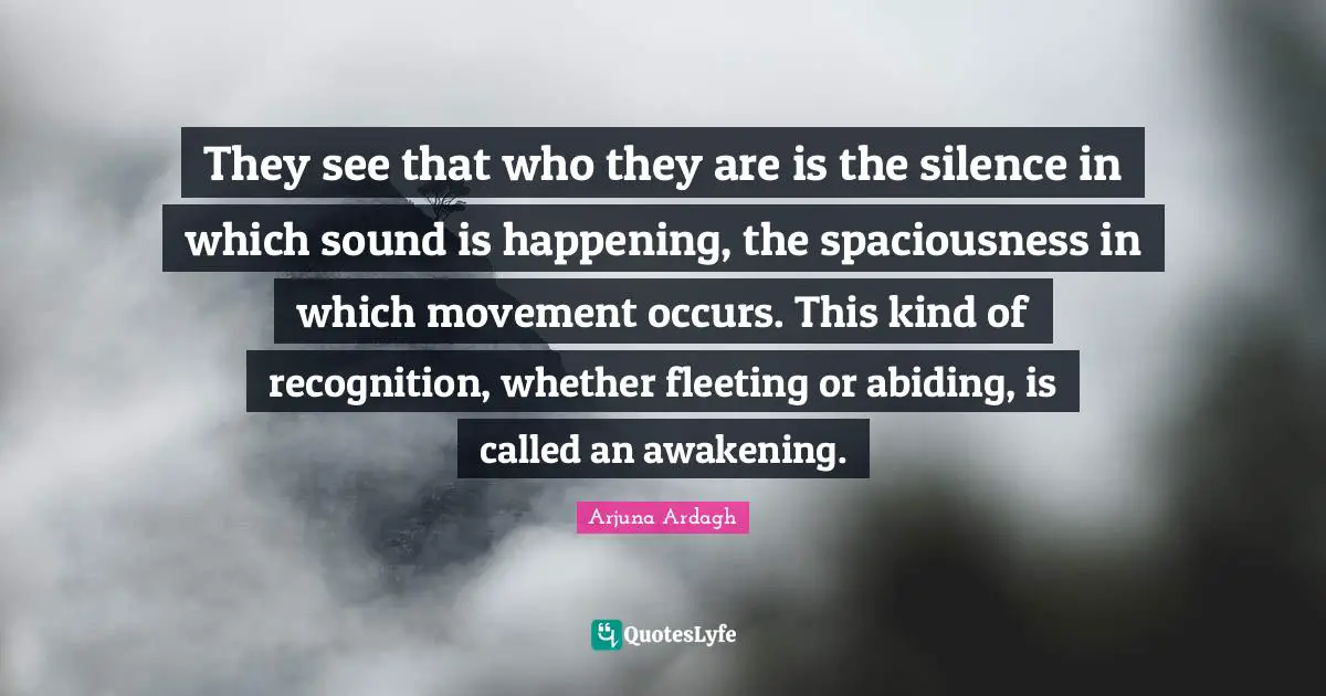Abiding Quotes: "They see that who they are is the silence in which sound is happening, the spaciousness in which movement occurs. This kind of recognition, whether fleeting or abiding, is called an awakening."