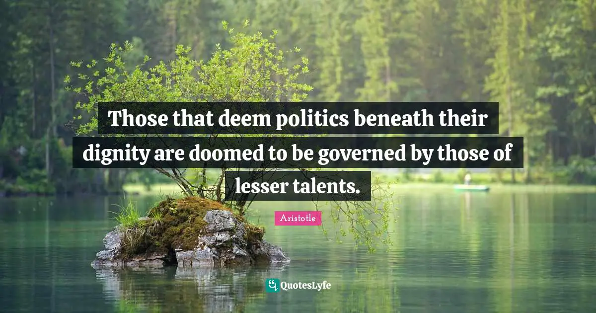 Those that deem politics beneath their dignity are doomed to be governed by those of lesser talents.
