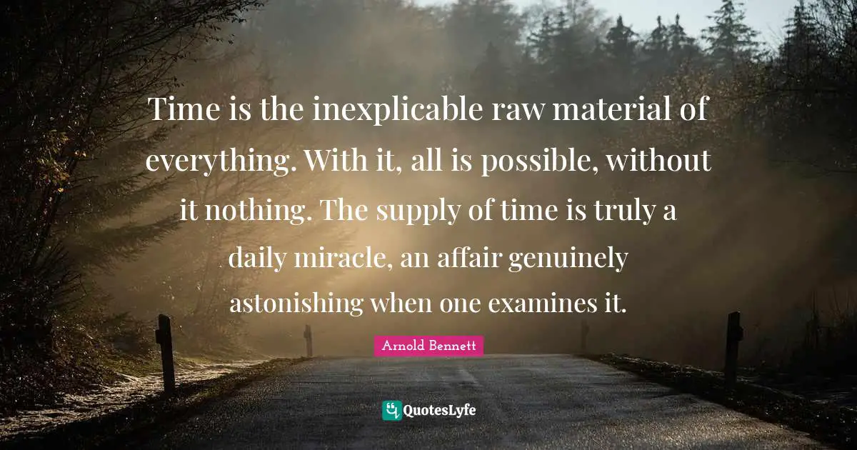 Time is the inexplicable raw material of everything. With it, all is possible, without it nothing. The supply of time is truly a daily miracle, an affair genuinely astonishing when one examines it.