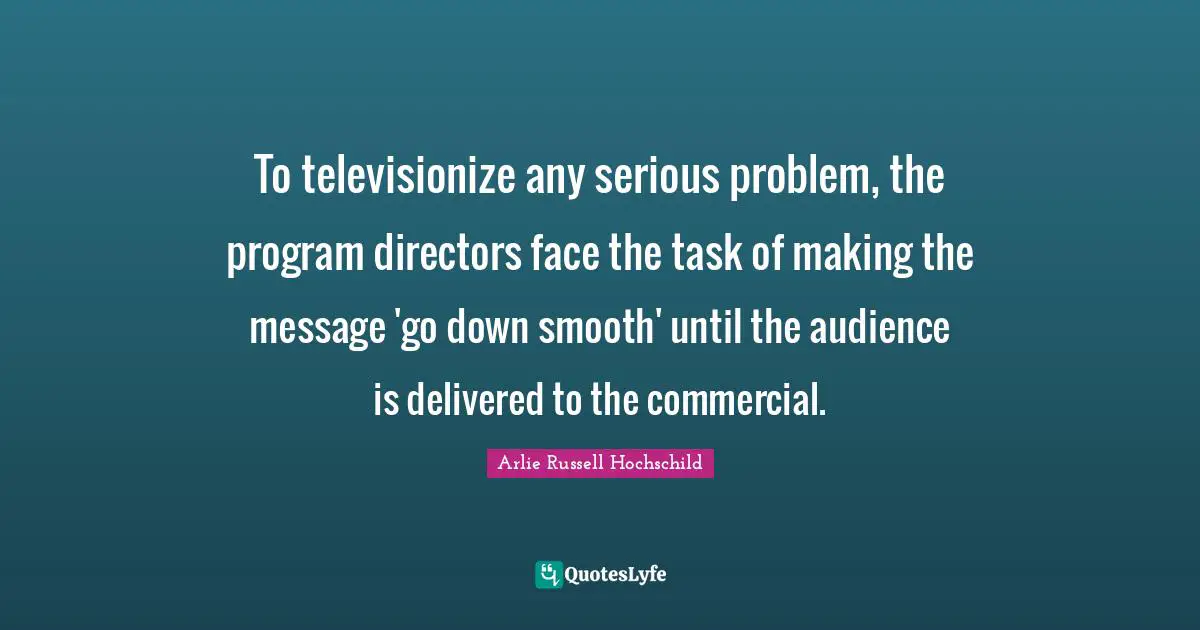 Arlie Russell Hochschild Quotes: "To televisionize any serious problem, the program directors face the task of making the message 'go down smooth' until the audience is delivered to the commercial."