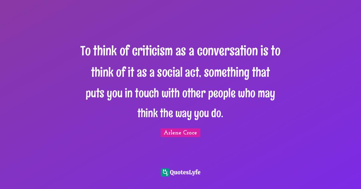 To think of criticism as a conversation is to think of it as a social act, something that puts you in touch with other people who may think the way you do.