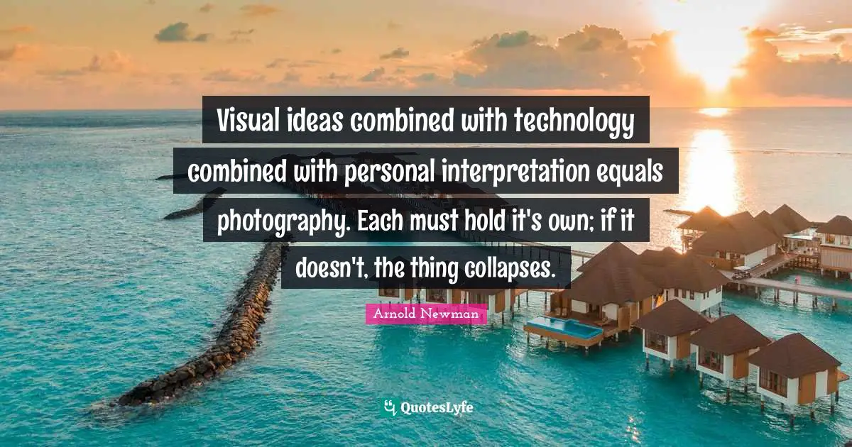 Visual ideas combined with technology combined with personal interpretation equals photography. Each must hold it's own; if it doesn't, the thing collapses.
