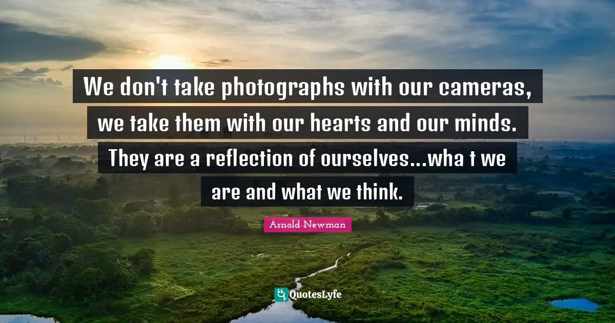 We don't take photographs with our cameras, we take them with our hearts and our minds. They are a reflection of ourselves...wha t we are and what we think.
