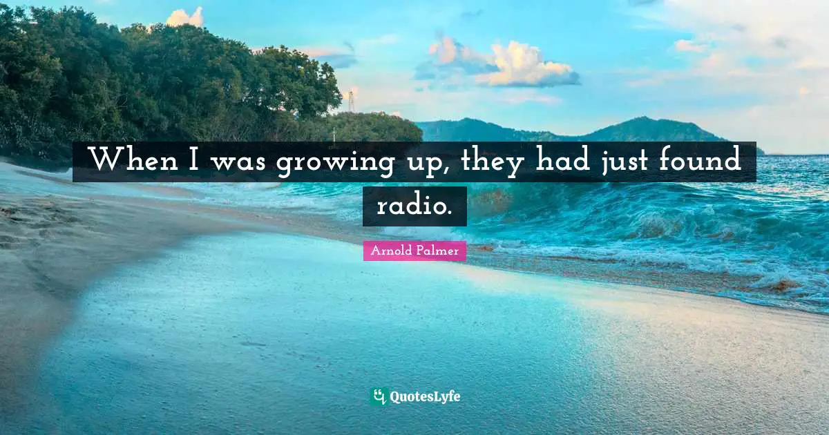 When I was growing up, they had just found radio.