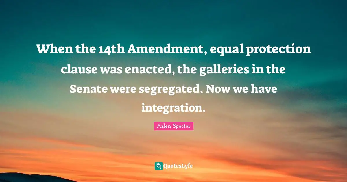 When the 14th Amendment, equal protection clause was enacted, the galleries in the Senate were segregated. Now we have integration.