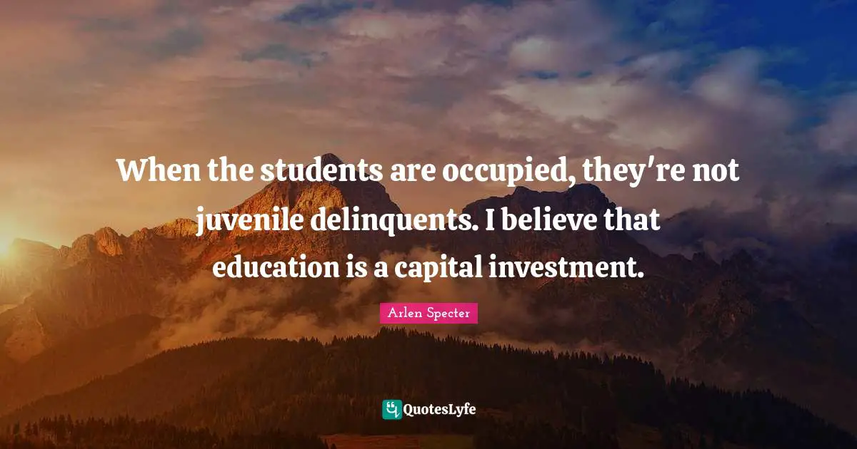 When the students are occupied, they're not juvenile delinquents. I believe that education is a capital investment.