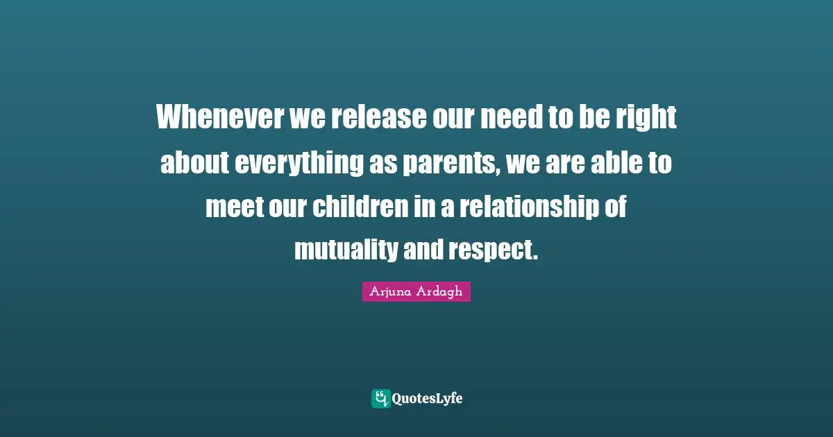 Arjuna Ardagh Quotes: "Whenever we release our need to be right about everything as parents, we are able to meet our children in a relationship of mutuality and respect."