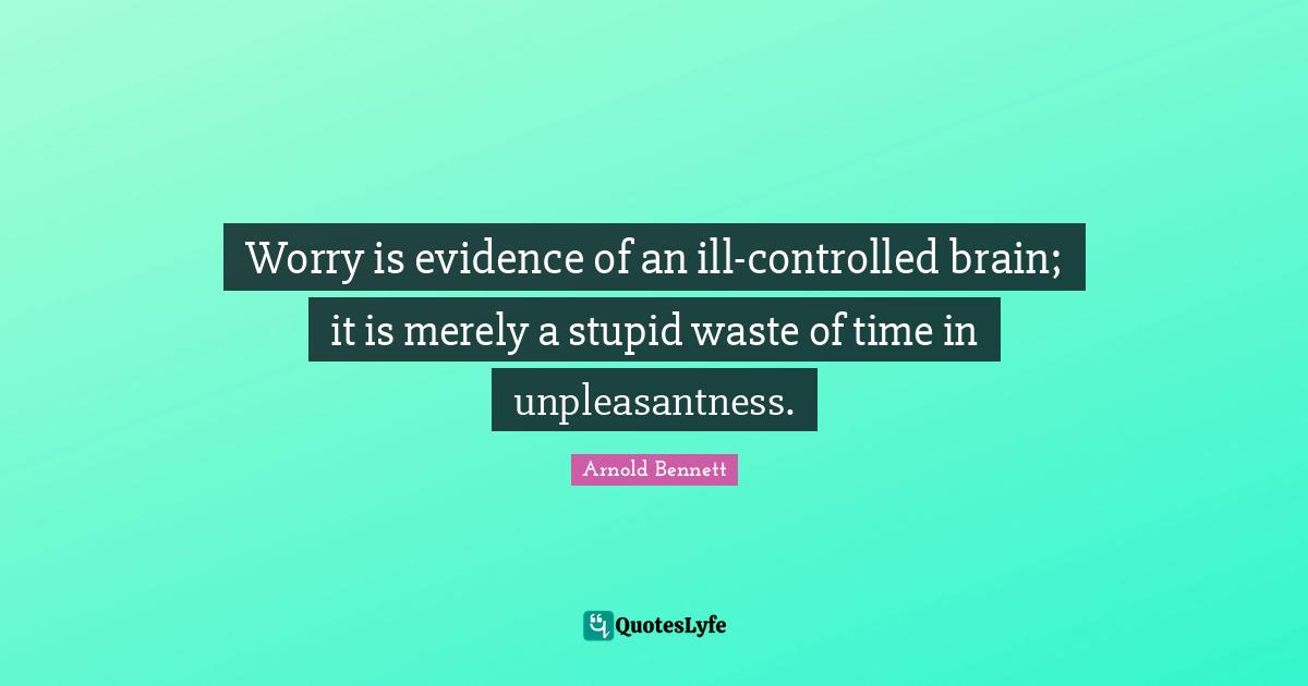 Worry is evidence of an ill-controlled brain; it is merely a stupid waste of time in unpleasantness.