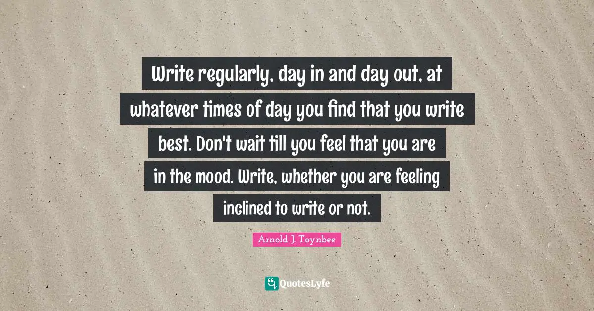 Write regularly, day in and day out, at whatever times of day you find that you write best. Don't wait till you feel that you are in the mood. Write, whether you are feeling inclined to write or not.