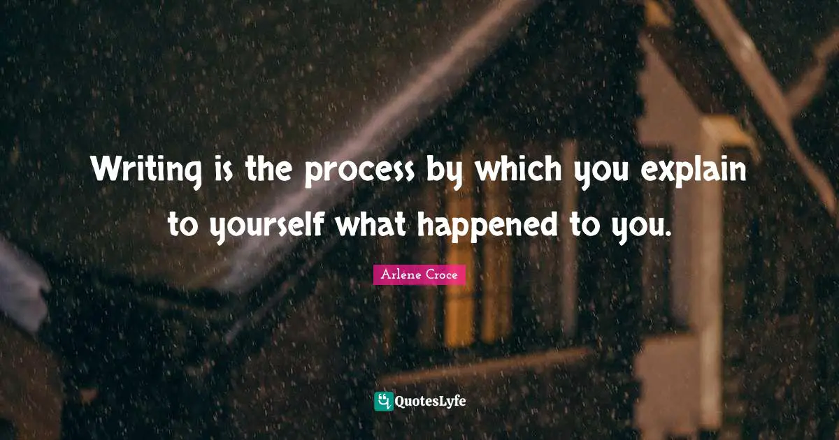 Writing is the process by which you explain to yourself what happened to you.