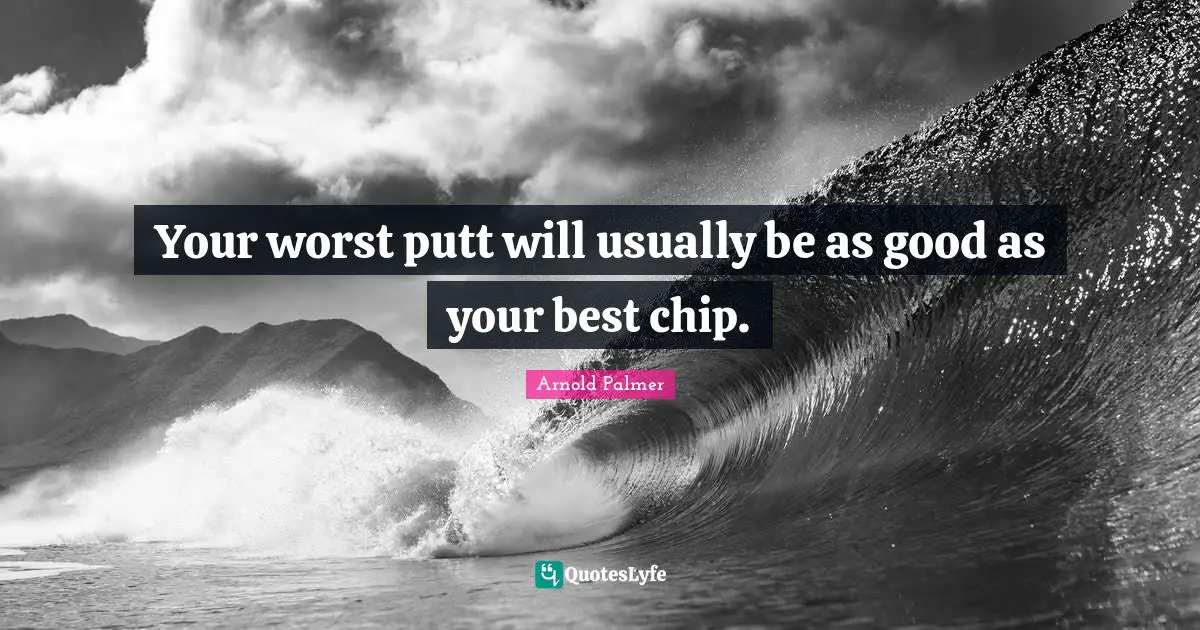 Your worst putt will usually be as good as your best chip.