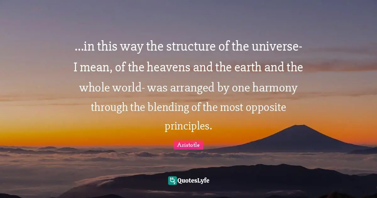 ...in this way the structure of the universe- I mean, of the heavens and the earth and the whole world- was arranged by one harmony through the blending of the most opposite principles.