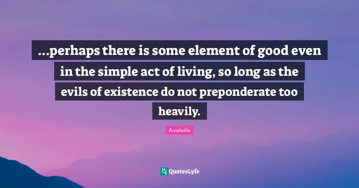 ...perhaps there is some element of good even in the simple act of living, so long as the evils of existence do not preponderate too heavily.