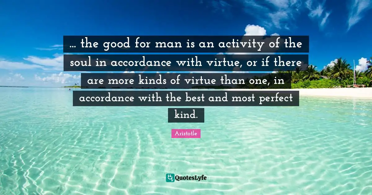 ... the good for man is an activity of the soul in accordance with virtue, or if there are more kinds of virtue than one, in accordance with the best and most perfect kind.