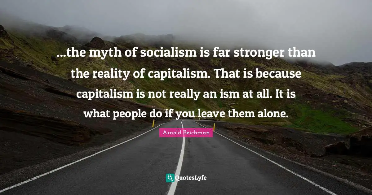 ...the myth of socialism is far stronger than the reality of capitalism. That is because capitalism is not really an ism at all. It is what people do if you leave them alone.