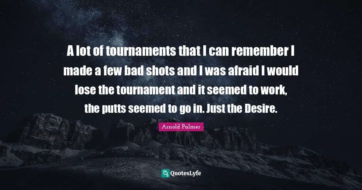 A lot of tournaments that I can remember I made a few bad shots and I was afraid I would lose the tournament and it seemed to work, the putts seemed to go in. Just the Desire.