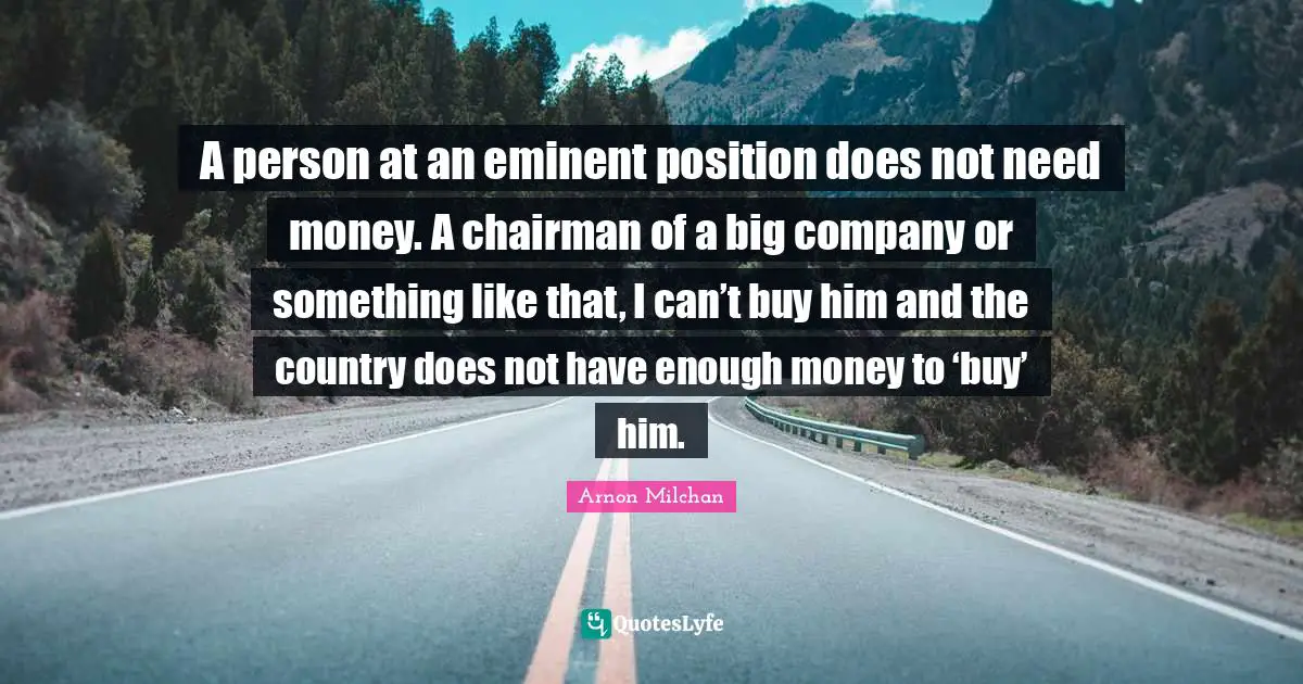 A person at an eminent position does not need money. A chairman of a big company or something like that, I can’t buy him and the country does not have enough money to ‘buy’ him.