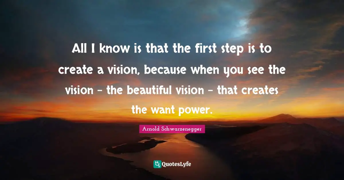 All I know is that the first step is to create a vision, because when you see the vision – the beautiful vision – that creates the want power.