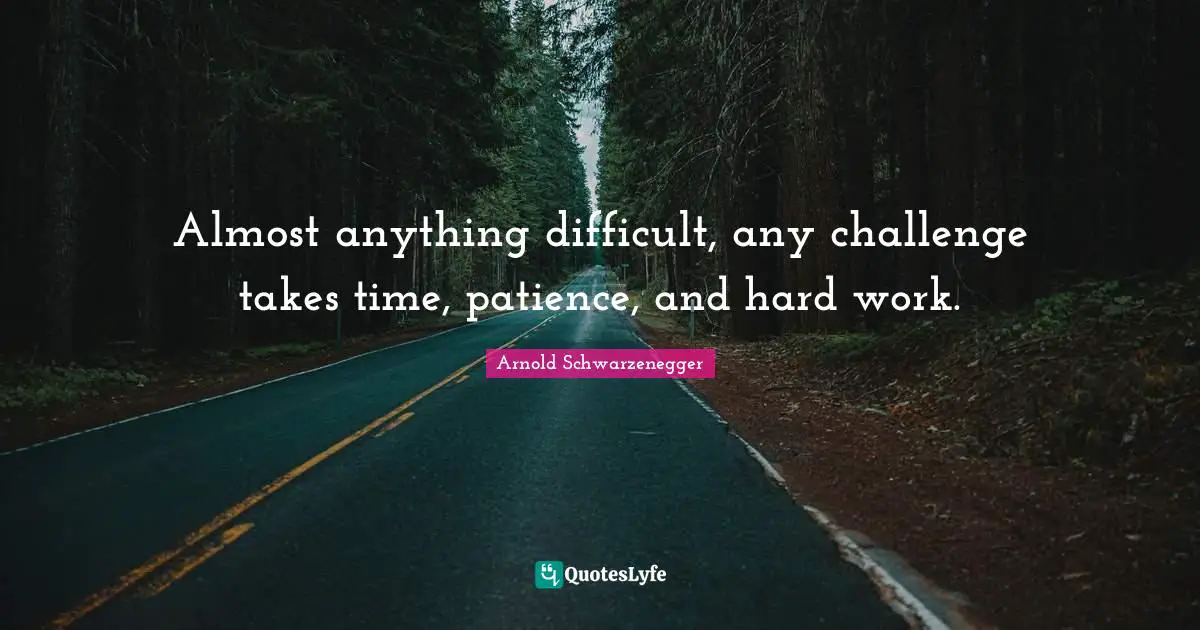 Almost anything difficult, any challenge takes time, patience, and hard work.