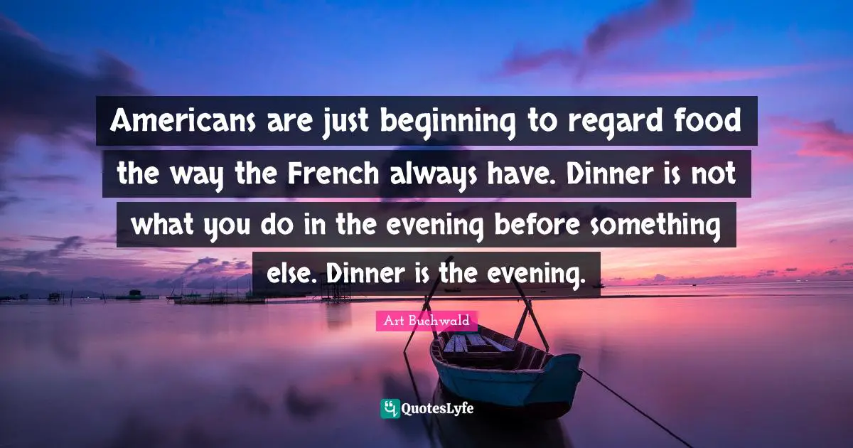 Americans are just beginning to regard food the way the French always have. Dinner is not what you do in the evening before something else. Dinner is the evening.