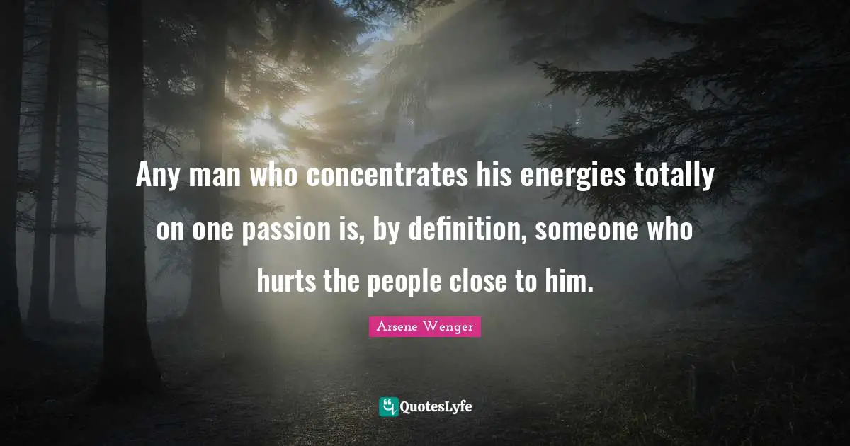 Any man who concentrates his energies totally on one passion is, by definition, someone who hurts the people close to him.