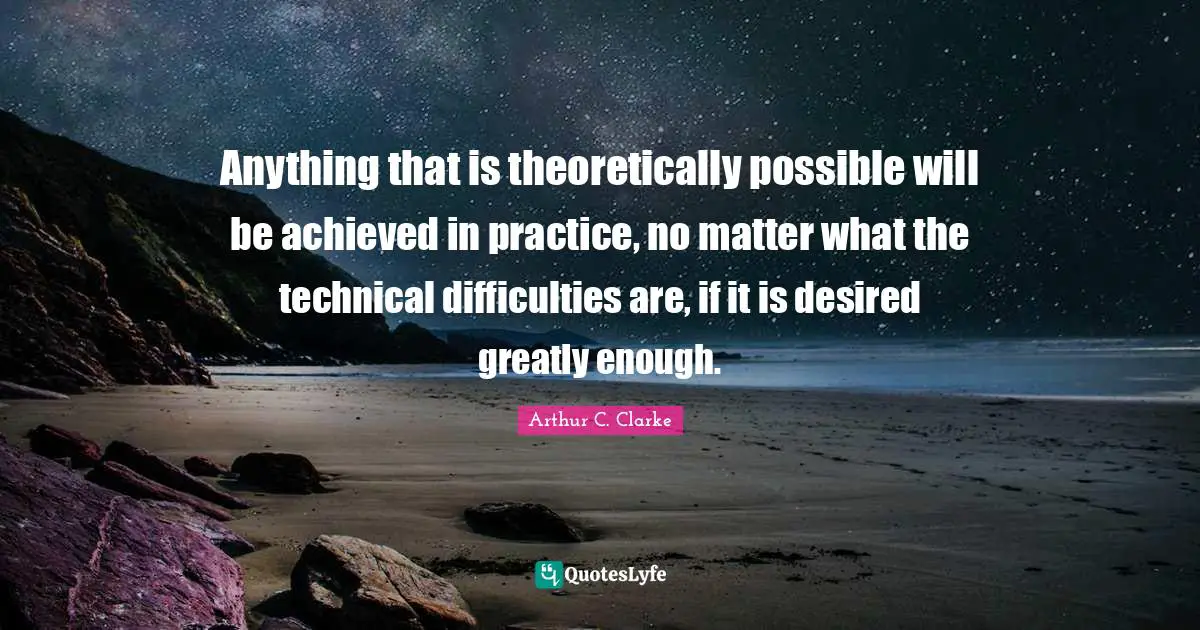 Anything that is theoretically possible will be achieved in practice, no matter what the technical difficulties are, if it is desired greatly enough.