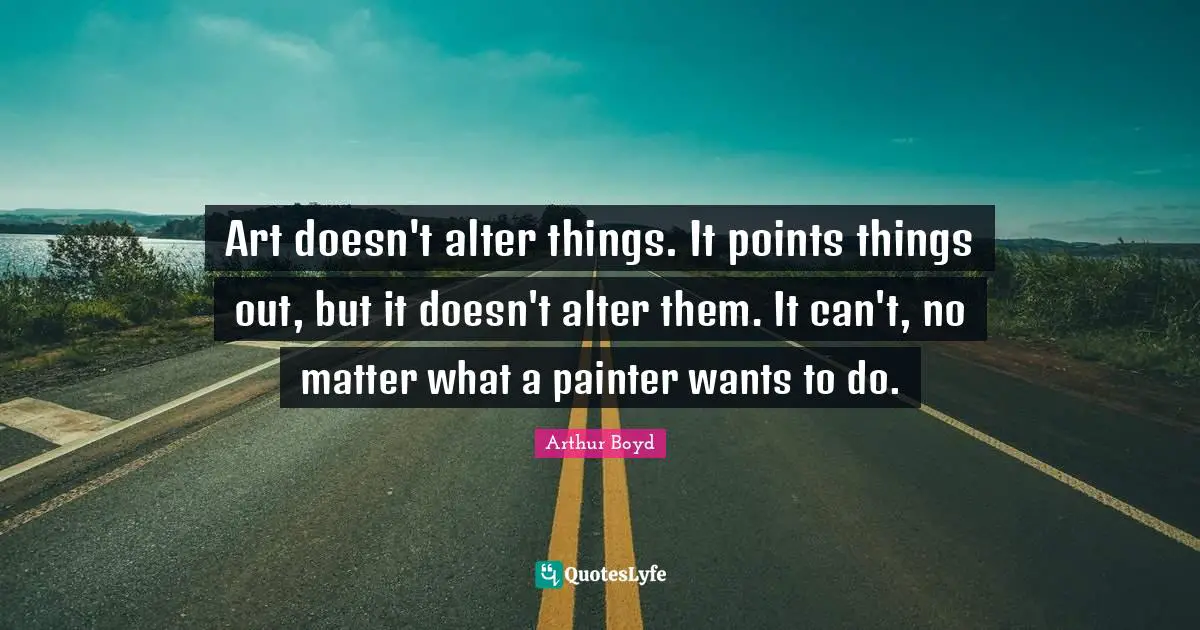 Art doesn't alter things. It points things out, but it doesn't alter them. It can't, no matter what a painter wants to do.