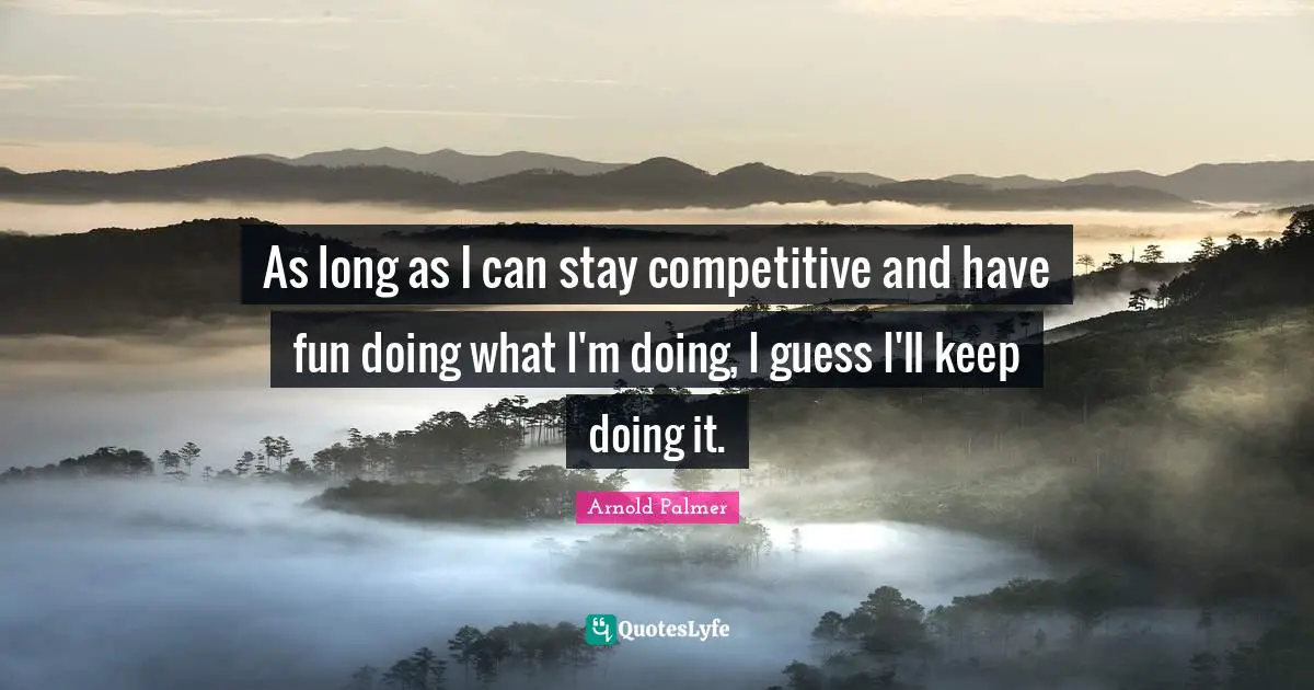As long as I can stay competitive and have fun doing what I'm doing, I guess I'll keep doing it.