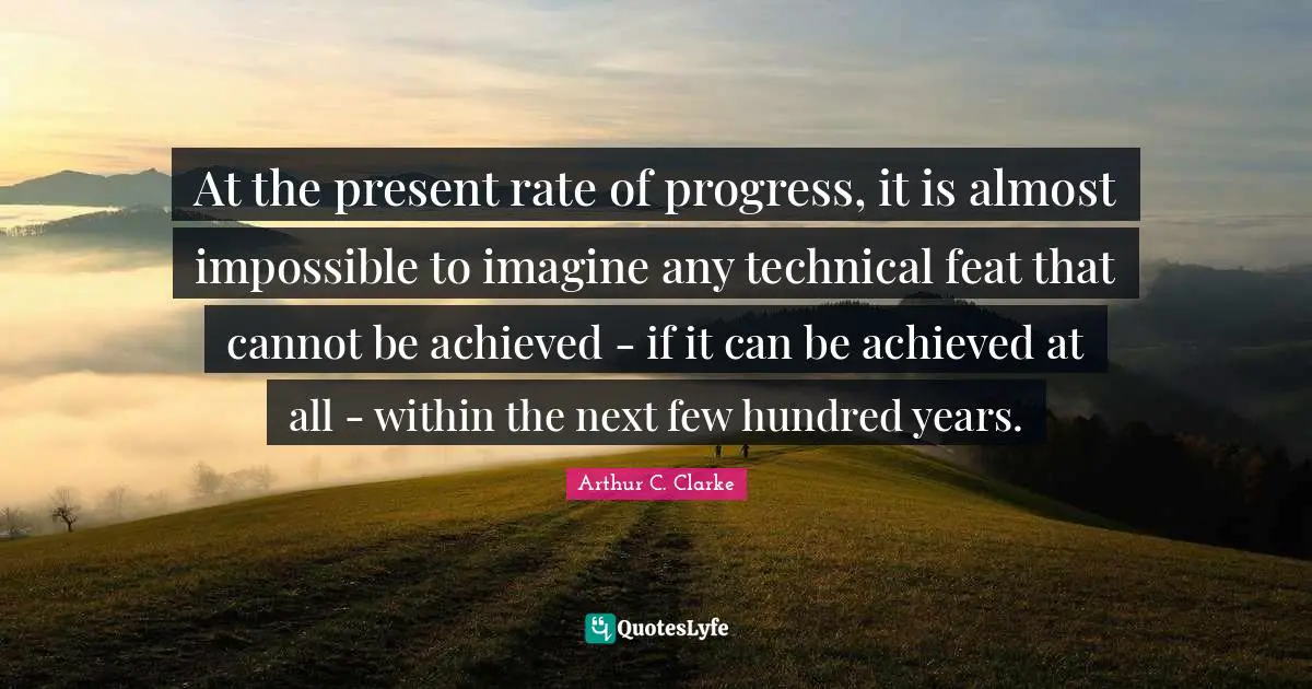 Arthur C. Clarke Quotes: "At the present rate of progress, it is almost impossible to imagine any technical feat that cannot be achieved - if it can be achieved at all - within the next few hundred years."