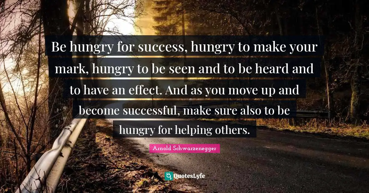 Be hungry for success, hungry to make your mark, hungry to be seen and to be heard and to have an effect. And as you move up and become successful, make sure also to be hungry for helping others.