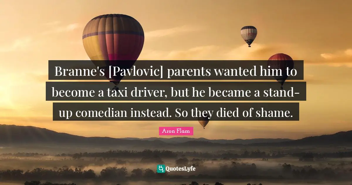 Branne's [Pavlovic] parents wanted him to become a taxi driver, but he became a stand-up comedian instead. So they died of shame.