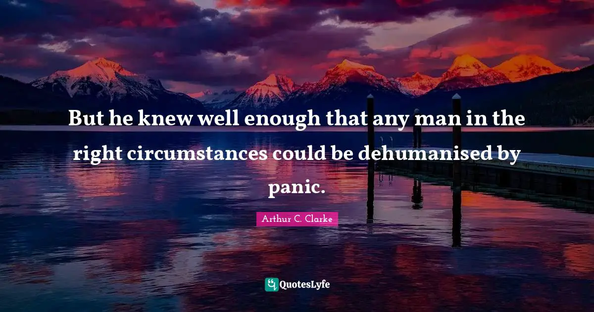 But he knew well enough that any man in the right circumstances could be dehumanised by panic.