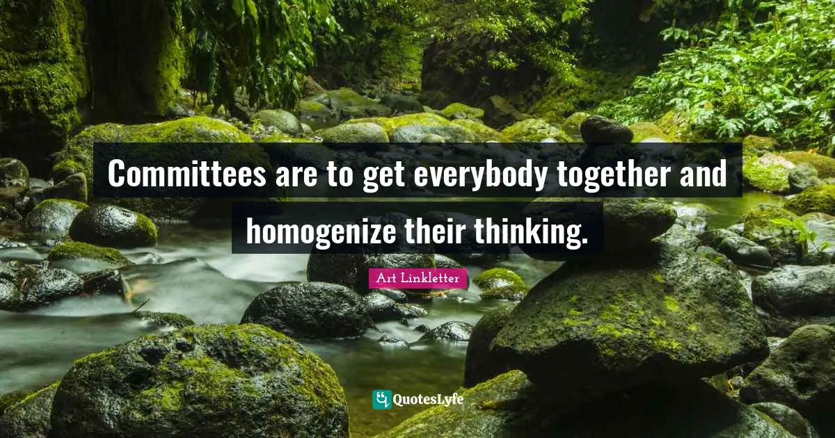 Committees are to get everybody together and homogenize their thinking.