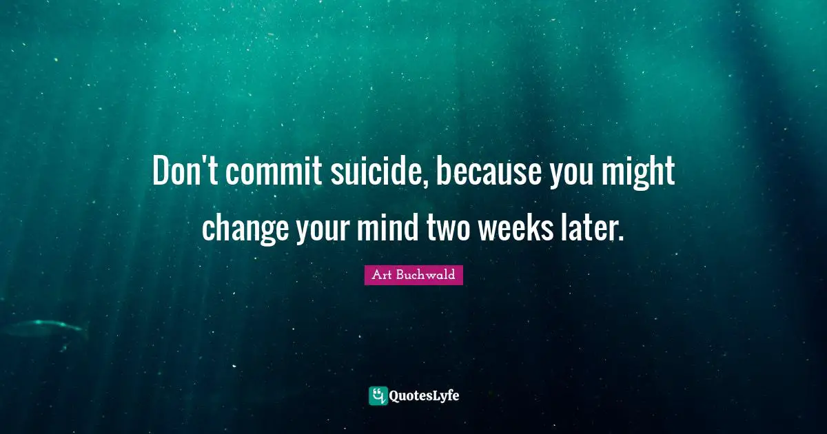 Don't commit suicide, because you might change your mind two weeks later.