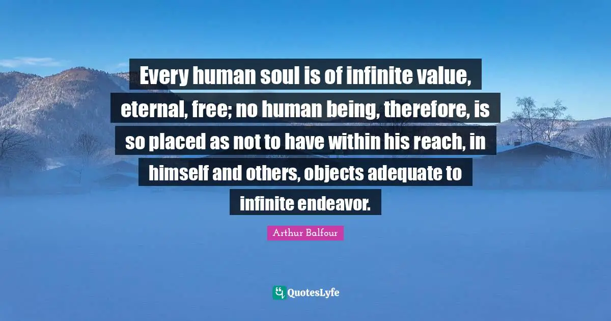 Every human soul is of infinite value, eternal, free; no human being, therefore, is so placed as not to have within his reach, in himself and others, objects adequate to infinite endeavor.