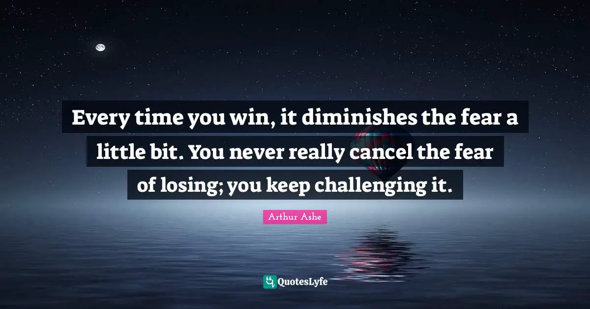 Arthur Ashe Quotes: "Every time you win, it diminishes the fear a little bit. You never really cancel the fear of losing; you keep challenging it."
