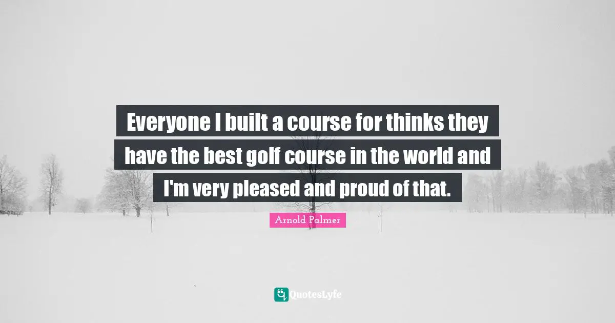 Everyone I built a course for thinks they have the best golf course in the world and I'm very pleased and proud of that.