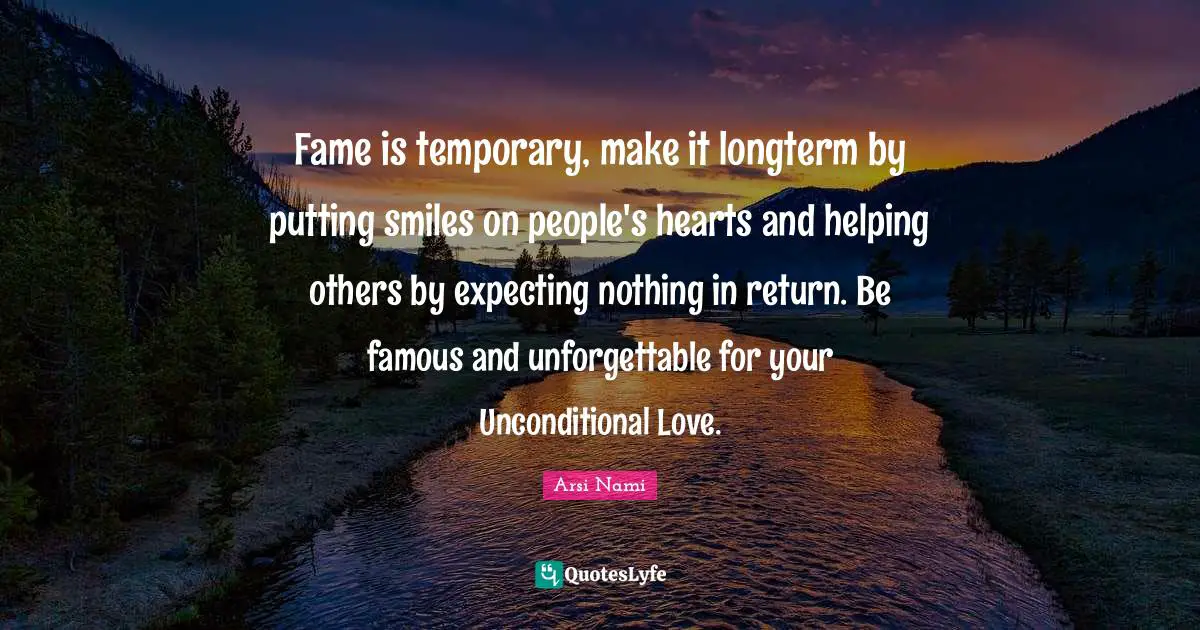 Fame is temporary, make it longterm by putting smiles on people's hearts and helping others by expecting nothing in return. Be famous and unforgettable for your Unconditional Love.