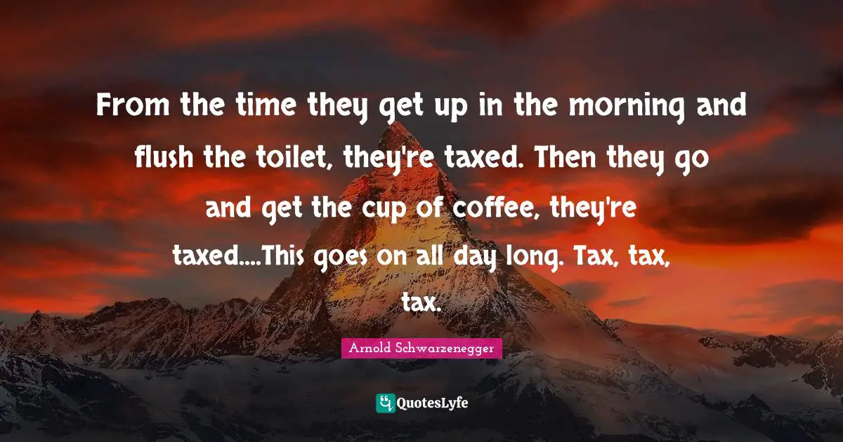 From the time they get up in the morning and flush the toilet, they're taxed. Then they go and get the cup of coffee, they're taxed....This goes on all day long. Tax, tax, tax.