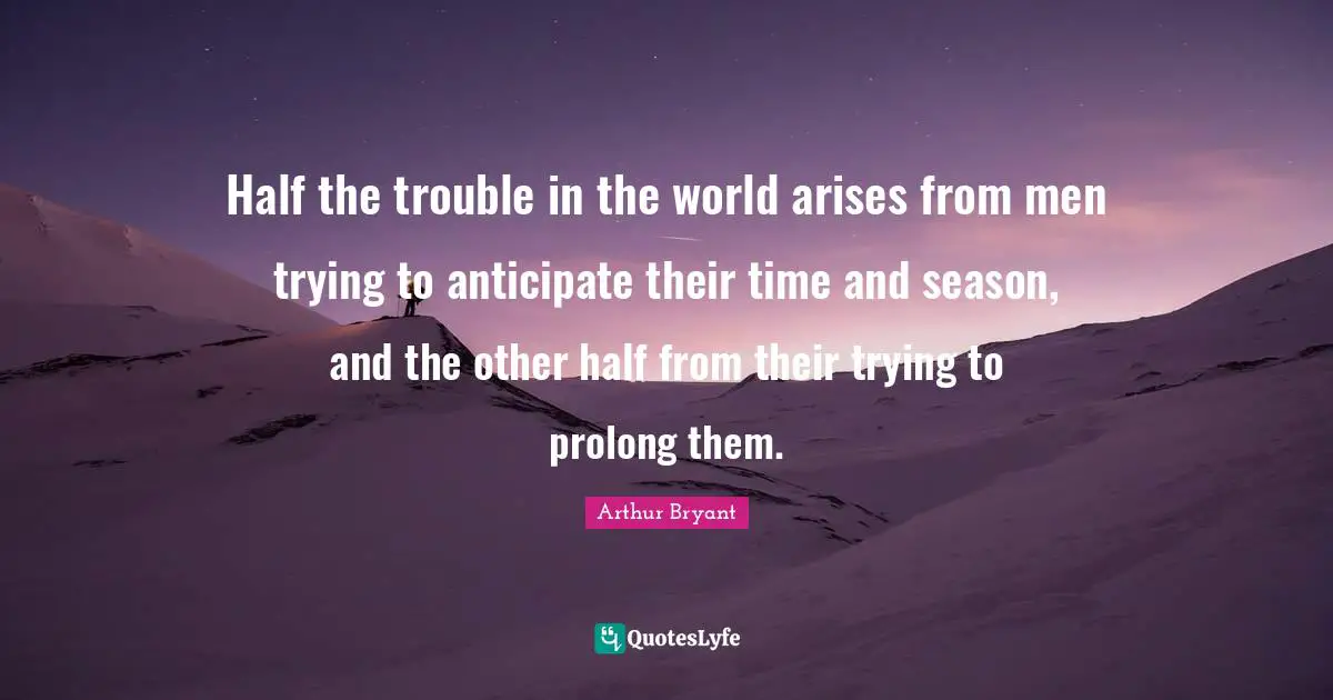 Half the trouble in the world arises from men trying to anticipate their time and season, and the other half from their trying to prolong them.
