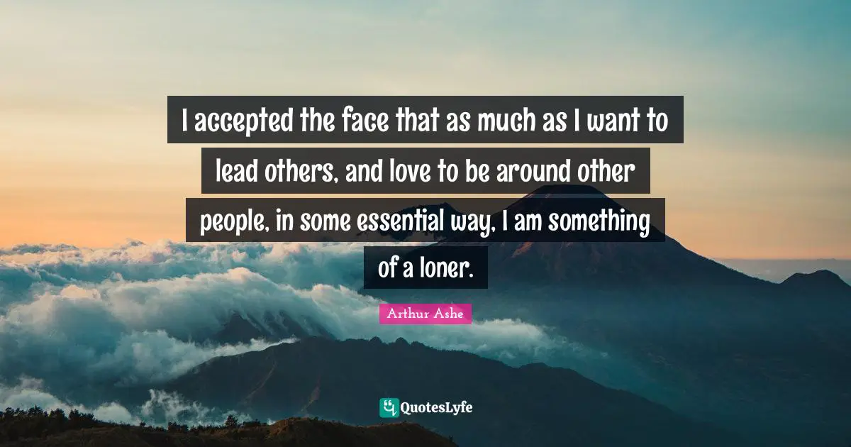 Arthur Ashe Quotes: "I accepted the face that as much as I want to lead others, and love to be around other people, in some essential way, I am something of a loner."