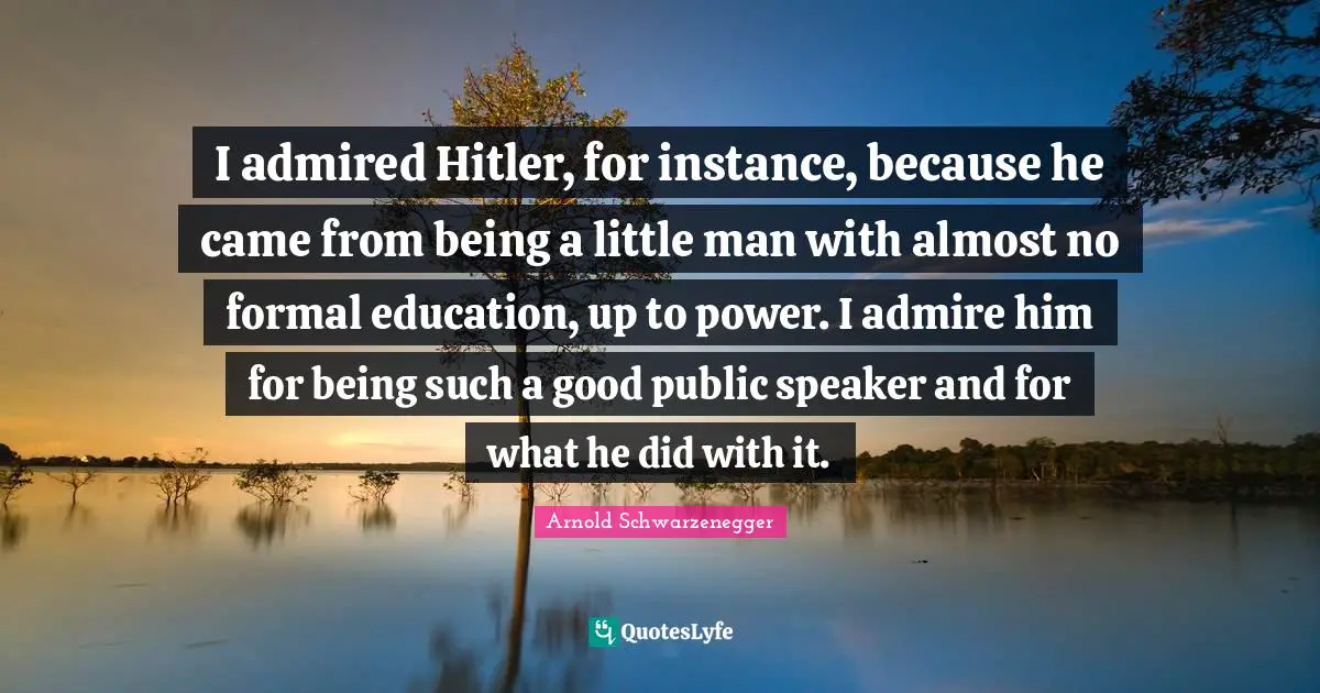 I admired Hitler, for instance, because he came from being a little man with almost no formal education, up to power. I admire him for being such a good public speaker and for what he did with it.