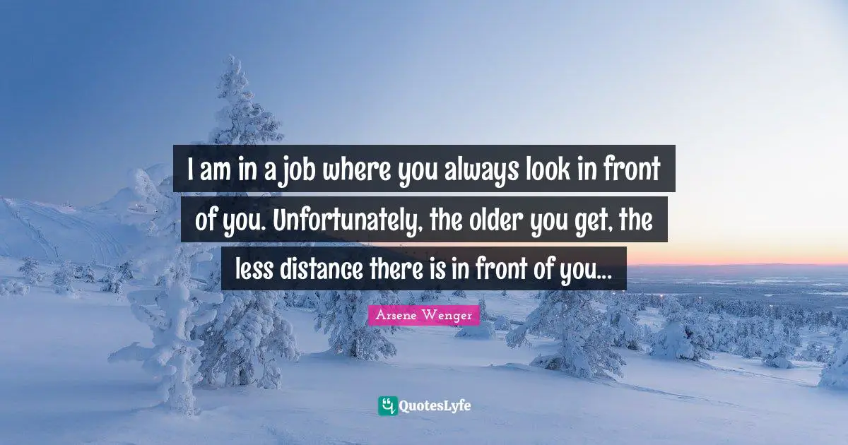 I am in a job where you always look in front of you. Unfortunately, the older you get, the less distance there is in front of you...
