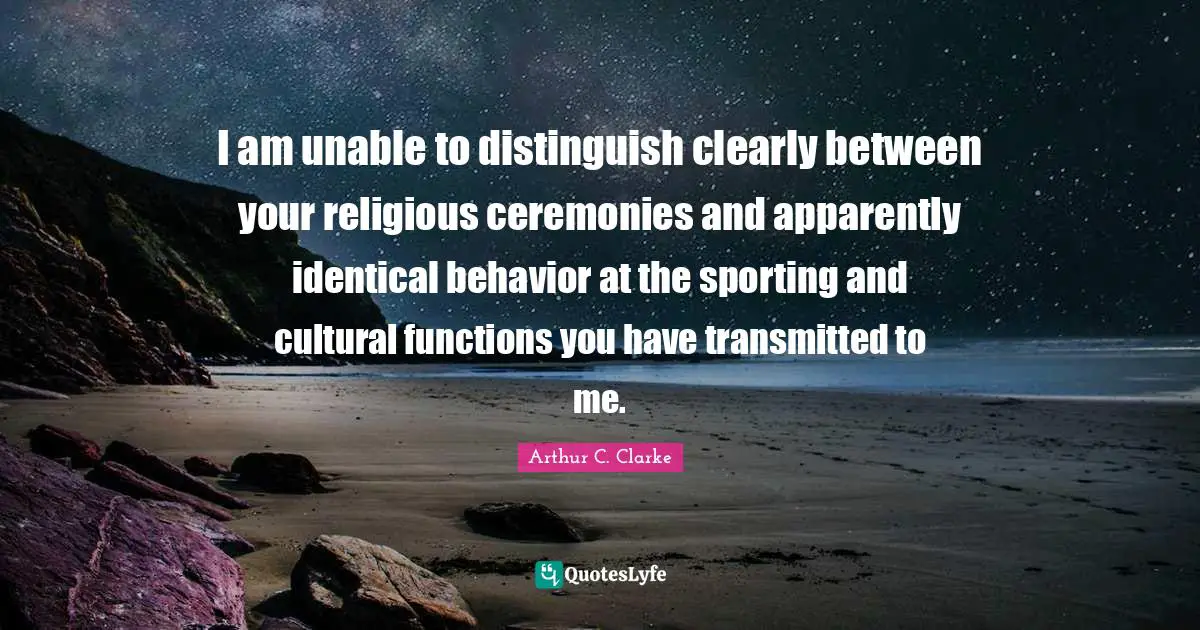 I am unable to distinguish clearly between your religious ceremonies and apparently identical behavior at the sporting and cultural functions you have transmitted to me.