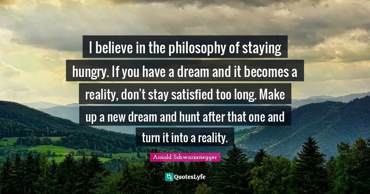 I believe in the philosophy of staying hungry. If you have a dream and it becomes a reality, don't stay satisfied too long. Make up a new dream and hunt after that one and turn it into a reality.