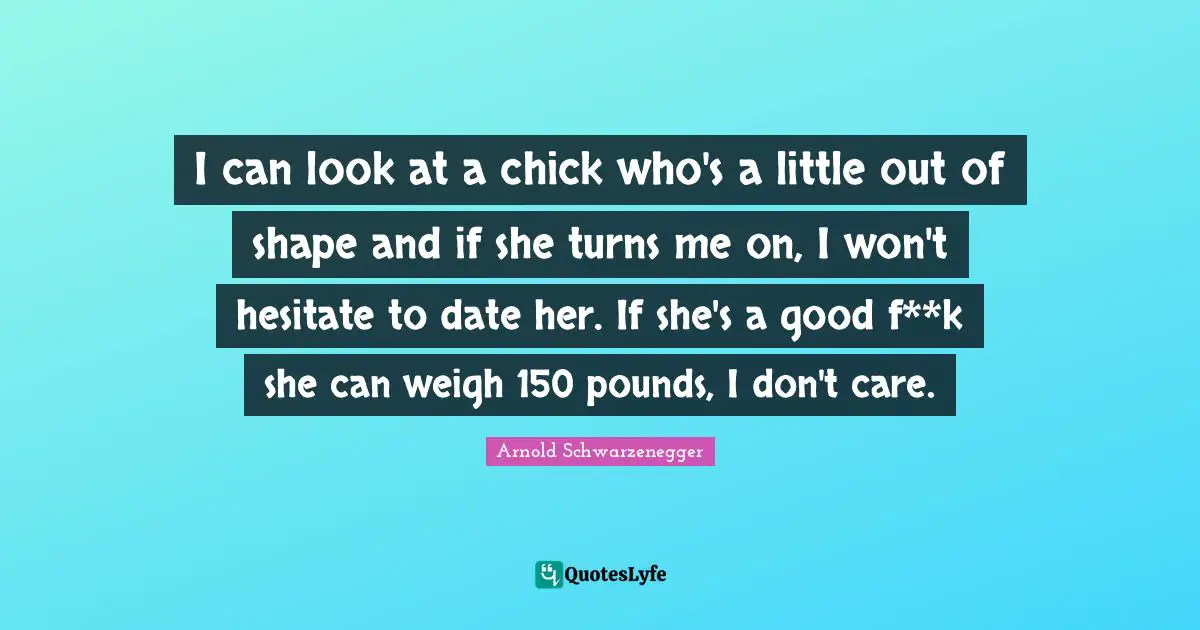 I can look at a chick who's a little out of shape and if she turns me on, I won't hesitate to date her. If she's a good f**k she can weigh 150 pounds, I don't care.